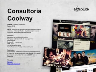 Cliente: Coolway (Vanyor S.A.)
Fecha: 2012
RETO: Aumentar la venta directa de productos y obtener
una masa crítica significativa de público objetivo para
posicionar la marca a nivel internacional.
Servicios:
Estrategia de comunicación online.
Campaña de lanzamiento de la shop online
internacional.
Desarrollo y mejora web.
SEM, SEO.
Social Media Marketing
Consultoría de marketing online continuada.
Resultados
Convertir a la plataforma online en la primera tienda de
la marca en ventas, expansión internacional en 5 países,
generar una comunidad de más de 25.000 fans en
facebook.
Visuales:
Ver web
Página de facebook
Consultoría
Coolway
 