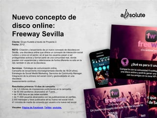 Cliente: Grupo Kudetá a través de Proyecta 2.
Fecha: 2012
RETO: Creación y lanzamiento de un nuevo concepto de discoteca en
Sevilla, una discoteca online que ofrece un concepto de interacción social
nuhevo y único en el sector, en el que los usuarios pasan a ser
protagonistas activos y formar parte de una comunidad real, donde
pueden vivir experiencias y relacionarse de forma diferente no sólo en la
red, también in situ en la discoteca.
Servicios: Estrategia de comunicación online.
Campaña de lanzamiento microsegmentada (Sevilla de 18-24 años).
Estrategia de Social Media Marketing. Servicios de Community Manager.
Integración de la primera red social móvil y geolocalizada en una
discoteca.
Asesoramiento continuo.
Resultados primeros 15 días de campaña:
+ de 1.6 millones de impresiones publicitarias en la campaña.
+ de 92.000 sevillanos alcanzados en Tuenti.
+ de 1.900 fans en las redes sociales.
+ de 71.000 usuarios alcanzados con las publicaciones en perfiles.
2.000 mensajes y fotos publicados en su nueva red social móvil.
41 minutos de media de conexión por usuario a la nueva red social.
Visuales: Página de Facebook, Twitter, youtube.
Nuevo concepto de
disco online:
Freeway Sevilla
 
