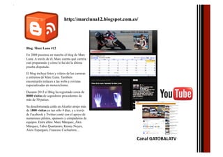 http://marcluna12.blogspot.com.es/

Blog. Marc Luna #12
En 2008 pusimos en marcha el blog de Marc
Luna. A través de él, Marc cuenta qué carrera
está preparando y cómo le ha ido la última
prueba disputada.
El blog incluye fotos y vídeos de las carreras
y entrenos de Marc Luna. También
encontraréis enlaces a las webs y revistas
especializadas en motociclismo.
Durante 2013 el Blog ha registrado cerca de
8000 visitas de seguidores procedentes de
más de 50 países.
Su desafortunada caída en Alcañiz atrajo más
de 1800 visitas en tan sólo 4 días, y a través
de Facebook y Twitter contó con el apoyo de
numerosos pilotos, sponsors y compañeros de
equipos. Entre ellos: Marc Márquez, Álex
Márquez, Fabio Quartararo, Kenny Noyes,
Aleix Espargaró, Francesc Cucharrera…

Canal	
  GATOBALATV	
  	
  

 