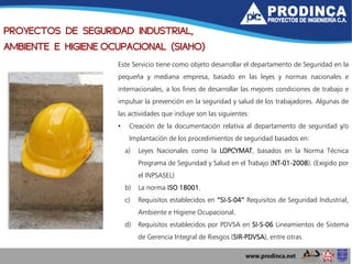 PROYECTOS DE SEGURIDAD INDUSTRIAL,
AMBIENTE E HIGIENE OCUPACIONAL (SIAHO)
Este Servicio tiene como objeto desarrollar el departamento de Seguridad en la
pequeña y mediana empresa, basado en las leyes y normas nacionales e
internacionales, a los fines de desarrollar las mejores condiciones de trabajo e
impulsar la prevención en la seguridad y salud de los trabajadores. Algunas de
las actividades que incluye son las siguientes:
• Creación de la documentación relativa al departamento de seguridad y/o
Implantación de los procedimientos de seguridad basados en:
a) Leyes Nacionales como la LOPCYMAT, basados en la Norma Técnica
Programa de Seguridad y Salud en el Trabajo (NT-01-2008). (Exigido por
el INPSASEL)
b) La norma ISO 18001.
c) Requisitos establecidos en “SI-S-04” Requisitos de Seguridad Industrial,
Ambiente e Higiene Ocupacional.
d) Requisitos establecidos por PDVSA en SI-S-06 Lineamientos de Sistema
de Gerencia Integral de Riesgos (SIR-PDVSA), entre otras.
 