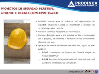• Auditorías Internas para la evaluación del departamento de
seguridad, estudiando el grado de implantación o detección de
necesidades y mejora continúa.
• Auditorías Externas a Proveedores o Subcontratistas.
• Reuniones Especiales para la alta directiva y/o líderes involucrados
con el proyecto, desarrollando la formación de los conocimientos
básicos de esta área.
• Aplicación de normas relacionadas con esta área, alguna de ellas
puede ser:
- SI-S-06. Lineamientos de Sistemas de Gerencia Integral de
Riesgos (SIR-PDVSA)
- SI-S-04. Requisitos de Seguridad Industrial, Higiene Ocupacional
y Ambiente en el Proceso de Contratación.
PROYECTOS DE SEGURIDAD INDUSTRIAL,
AMBIENTE E HIGIENE OCUPACIONAL (SIAHO)
 