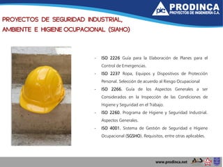 - ISO 2226 Guía para la Elaboración de Planes para el
Control de Emergencias.
- ISO 2237 Ropa, Equipos y Dispositivos de Protección
Personal. Selección de acuerdo al Riesgo Ocupacional
- ISO 2266. Guía de los Aspectos Generales a ser
Considerados en la Inspección de las Condiciones de
Higiene y Seguridad en el Trabajo.
- ISO 2260. Programa de Higiene y Seguridad Industrial.
Aspectos Generales.
- ISO 4001. Sistema de Gestión de Seguridad e Higiene
Ocupacional (SGSHO). Requisitos, entre otras aplicables.
PROYECTOS DE SEGURIDAD INDUSTRIAL,
AMBIENTE E HIGIENE OCUPACIONAL (SIAHO)
 