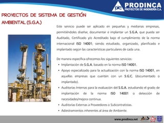 PROYECTOS DE SISTEMA DE GESTIÓN
AMBIENTAL (S.G.A.)
Este servicio puede ser aplicado en pequeñas y medianas empresas,
permitiéndoles diseñar, documentar e implantar un S.G.A. que pueda ser
Auditado, Certificado y/o Acreditado bajo el cumplimiento de la norma
internacional ISO 14001; siendo estudiado, organizado, planificado e
implantado según las características particulares de cada una.
De manera específica ofrecemos los siguientes servicios:
• Implantación de S.G.A. basado en la norma ISO 14001.
• Apoyo especializado para la actualización con la norma ISO 14001, en
aquellas empresas que cuenten con un S.G.C. (documentado o
implantado).
• Auditorías Internas para la evaluación del S.G.A. estudiando el grado de
implantación de la norma ISO 14001 o detección de
necesidades/mejora continua.
• Auditorías Externas a Proveedores o Subcontratistas.
• Adiestramientos inherentes al área de Ambiente.
 
