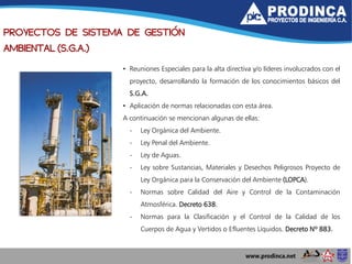 PROYECTOS DE SISTEMA DE GESTIÓN
AMBIENTAL (S.G.A.)
• Reuniones Especiales para la alta directiva y/o líderes involucrados con el
proyecto, desarrollando la formación de los conocimientos básicos del
S.G.A.
• Aplicación de normas relacionadas con esta área.
A continuación se mencionan algunas de ellas:
- Ley Orgánica del Ambiente.
- Ley Penal del Ambiente.
- Ley de Aguas.
- Ley sobre Sustancias, Materiales y Desechos Peligrosos Proyecto de
Ley Orgánica para la Conservación del Ambiente (LOPCA).
- Normas sobre Calidad del Aire y Control de la Contaminación
Atmosférica. Decreto 638.
- Normas para la Clasificación y el Control de la Calidad de los
Cuerpos de Agua y Vertidos o Efluentes Líquidos. Decreto Nº 883.
 