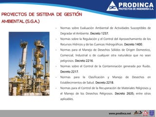 PROYECTOS DE SISTEMA DE GESTIÓN
AMBIENTAL (S.G.A.)
- Normas sobre Evaluación Ambiental de Actividades Susceptibles de
Degradar el Ambiente. Decreto 1257.
- Normas sobre la Regulación y el Control del Aprovechamiento de los
Recursos Hídricos y de las Cuencas Hidrográficas. Decreto 1400.
- Normas para el Manejo de Desechos Sólidos de Origen Domestico,
Comercial, Industrial o de cualquier otra naturaleza que no sean
peligrosos. Decreto 2216.
- Normas sobre el Control de la Contaminación generada por Ruido.
Decreto 2217.
- Normas para la Clasificación y Manejo de Desechos en
Establecimientos de Salud. Decreto 2218.
- Normas para el Control de la Recuperación de Materiales Peligrosos y
el Manejo de los Desechos Peligrosos. Decreto 2635; entre otras
aplicables.
 