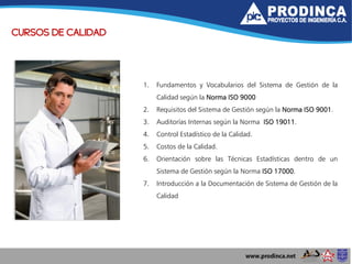 CURSOS DE CALIDAD
1. Fundamentos y Vocabularios del Sistema de Gestión de la
Calidad según la Norma ISO 9000
2. Requisitos del Sistema de Gestión según la Norma ISO 9001.
3. Auditorías Internas según la Norma ISO 19011.
4. Control Estadístico de la Calidad.
5. Costos de la Calidad.
6. Orientación sobre las Técnicas Estadísticas dentro de un
Sistema de Gestión según la Norma ISO 17000.
7. Introducción a la Documentación de Sistema de Gestión de la
Calidad
 