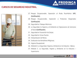 CURSOS DE SEGURIDAD INDUSTRIAL
27. Riesgos Ocupacionales. Exposición al Ácido Fluorhídrico (HF).
(Certificación).
28. Riesgos Ocupacionales. Exposición a Productos Oxigenados
(Certificación)
29. Seguridad en Trabajos Eléctricos.
30. La Seguridad, la Higiene y el Ambiente en Operaciones de Camiones
al Vacío (Certificación).
31. Seguridad en Excavación de Zanjas.
32. Seguridad en Grúas Puente.
33. Interpretación de Planos.
34. Evaluación de Atmósferas Peligrosas.
35. Higiene Ocupacional.
36. Módulo B. La Seguridad, Higiene y Ambiente en la Industria - Básico.
37. Módulo C. La Seguridad, Higiene y Ambiente en la Industria –
Supervisorio.
 