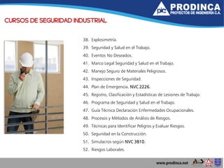 CURSOS DE SEGURIDAD INDUSTRIAL
38. Explosimetría.
39. Seguridad y Salud en el Trabajo.
40. Eventos No Deseados.
41. Marco Legal Seguridad y Salud en el Trabajo.
42. Manejo Seguro de Materiales Peligrosos.
43. Inspecciones de Seguridad.
44. Plan de Emergencia. NVC 2226.
45. Registro, Clasificación y Estadísticas de Lesiones de Trabajo.
46. Programa de Seguridad y Salud en el Trabajo.
47. Guía Técnica Declaración Enfermedades Ocupacionales.
48. Procesos y Métodos de Análisis de Riesgos.
49. Técnicas para Identificar Peligros y Evaluar Riesgos.
50. Seguridad en la Construcción.
51. Simulacros según NVC 3810.
52. Riesgos Laborales.
 