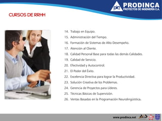 CURSOS DE RRHH
14. Trabajo en Equipo.
15. Administración del Tiempo.
16. Formación de Sistemas de Alto Desempeño.
17. Atención al Cliente.
18. Calidad Personal Base para todas las demás Calidades.
19. Calidad de Servicio.
20. Efectividad y Autocontrol.
21. El Poder del Éxito.
22. Excelencia Directiva para lograr la Productividad.
23. Solución Creativa de los Problemas.
24. Gerencia de Proyectos para Líderes.
25. Técnicas Básicas de Supervisión.
26. Ventas Basadas en la Programación Neurolingüística.
 