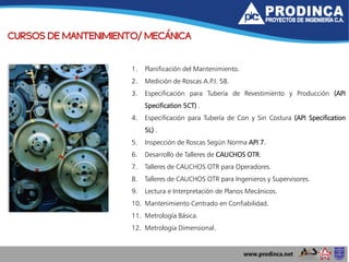 CURSOS DE MANTENIMIENTO/ MECÁNICA
1. Planificación del Mantenimiento.
2. Medición de Roscas A.P.I. 5B.
3. Especificación para Tubería de Revestimiento y Producción (API
Specification 5CT) .
4. Especificación para Tubería de Con y Sin Costura (API Specification
5L) .
5. Inspección de Roscas Según Norma API 7.
6. Desarrollo de Talleres de CAUCHOS OTR.
7. Talleres de CAUCHOS OTR para Operadores.
8. Talleres de CAUCHOS OTR para Ingenieros y Supervisores.
9. Lectura e Interpretación de Planos Mecánicos.
10. Mantenimiento Centrado en Confiabilidad.
11. Metrología Básica.
12. Metrología Dimensional.
 