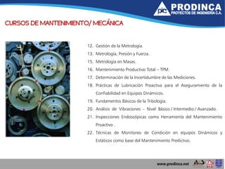 CURSOS DE MANTENIMIENTO/ MECÁNICA
12. Gestión de la Metrología.
13. Metrología, Presión y Fuerza.
15. Metrología en Masas.
16. Mantenimiento Productivo Total – TPM.
17. Determinación de la Incertidumbre de las Mediciones.
18. Prácticas de Lubricación Proactiva para el Aseguramiento de la
Confiabilidad en Equipos Dinámicos.
19. Fundamentos Básicos de la Tribología.
20. Análisis de Vibraciones - Nivel Básico / Intermedio / Avanzado.
21. Inspecciones Endoscópicas como Herramienta del Mantenimiento
Proactivo .
22. Técnicas de Monitoreo de Condición en equipos Dinámicos y
Estáticos como base del Mantenimiento Predictivo.
 