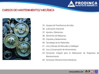 CURSOS DE MANTENIMIENTO/ MECÁNICA
35. Equipos de Transferencia de Calor.
36. Lubricación Industrial.
37. Ajustes y Tolerancias.
38. Elementos de Máquinas.
39. Cojinetes y Rodamientos.
40. Tecnología de los Materiales.
41. Uso y Manejo de Manuales y Catálogos.
42. Uso y Conservación de Herramientas.
43. Formación Integral para la Elaboración de Programas de
Mantenimiento
44. Formación Mantenimiento Mecánico.
 