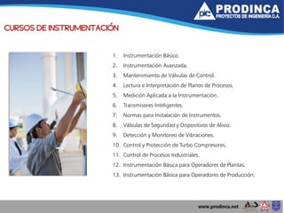 CURSOS DE INSTRUMENTACIÓN
1. Instrumentación Básico.
2. Instrumentación Avanzada.
3. Mantenimiento de Válvulas de Control.
4. Lectura e Interpretación de Planos de Procesos.
5. Medición Aplicada a la Instrumentación.
6. Transmisores Inteligentes.
7. Normas para Instalación de Instrumentos.
8. Válvulas de Seguridad y Dispositivos de Alivio.
9. Detección y Monitoreo de Vibraciones.
10. Control y Protección de Turbo Compresores.
11. Control de Procesos Industriales.
12. Instrumentación Básica para Operadores de Plantas.
13. Instrumentación Básica para Operadores de Producción.
 