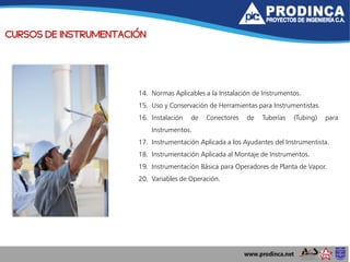 CURSOS DE INSTRUMENTACIÓN
14. Normas Aplicables a la Instalación de Instrumentos.
15. Uso y Conservación de Herramientas para Instrumentistas.
16. Instalación de Conectores de Tuberías (Tubing) para
Instrumentos.
17. Instrumentación Aplicada a los Ayudantes del Instrumentista.
18. Instrumentación Aplicada al Montaje de Instrumentos.
19. Instrumentación Básica para Operadores de Planta de Vapor.
20. Variables de Operación.
 
