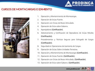 CURSOS DE MONTACARGAS E IZAMIENTO
1. Operación y Mantenimiento de Montacargas.
2. Operación de Grúas Puente.
3. Operación con Grúas de Brazo Articulado.
4. Operación de Grúa sobre Gabarra.
5. Aparejadores (Certificación).
6. Adiestramiento y Certificación de Operadores de Grúas Móviles
(Certificación).
7. Procedimientos y Técnicas Seguras para Eslingado de Cargas
(Certificación).
8. Seguridad en Operaciones de Izamiento de Cargas.
9. Operación de Grúas Sobre Unidades Terrestres.
10. Operación y Mantenimiento de Montacargas (Certificación).
11. Operación de Grúas Puente. (Certificación).
12. Operación con Grúas de Brazo Articulado. (Certificación).
13. Operación de Grúa sobre Gabarra. (Certificación).
 