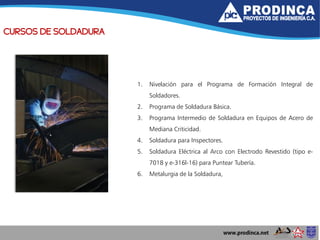 CURSOS DE SOLDADURA
1. Nivelación para el Programa de Formación Integral de
Soldadores.
2. Programa de Soldadura Básica.
3. Programa Intermedio de Soldadura en Equipos de Acero de
Mediana Criticidad.
4. Soldadura para Inspectores.
5. Soldadura Eléctrica al Arco con Electrodo Revestido (tipo e-
7018 y e-316l-16) para Puntear Tubería.
6. Metalurgia de la Soldadura,
 