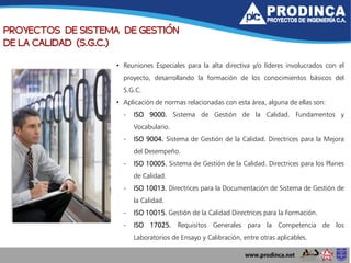 PROYECTOS DE SISTEMA DE GESTIÓN
DE LA CALIDAD (S.G.C.)
• Reuniones Especiales para la alta directiva y/o líderes involucrados con el
proyecto, desarrollando la formación de los conocimientos básicos del
S.G.C.
• Aplicación de normas relacionadas con esta área, alguna de ellas son:
- ISO 9000. Sistema de Gestión de la Calidad. Fundamentos y
Vocabulario.
- ISO 9004. Sistema de Gestión de la Calidad. Directrices para la Mejora
del Desempeño.
- ISO 10005. Sistema de Gestión de la Calidad. Directrices para los Planes
de Calidad.
- ISO 10013. Directrices para la Documentación de Sistema de Gestión de
la Calidad.
- ISO 10015. Gestión de la Calidad Directrices para la Formación.
- ISO 17025. Requisitos Generales para la Competencia de los
Laboratorios de Ensayo y Calibración, entre otras aplicables.
 