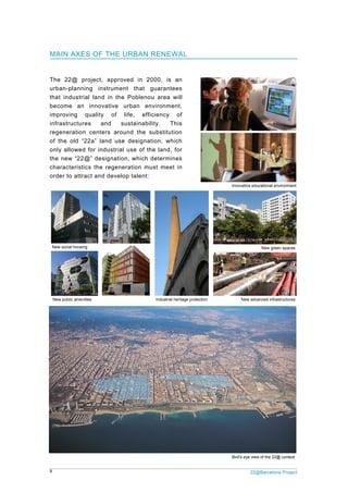 9 22@Barcelona Project
Innovative educational environment
New green spaces
New advanced infrastructuresIndustrial heritage protectionNew public amenities
New social housing
Bird's eye view of the 22@ context
MAIN AXES OF THE URBAN RENEWAL
The 22@ project, approved in 2000, is an
urban-planning instrument that guarantees
that industrial land in the Poblenou area will
become an innovative urban environment,
improving quality of life, efficiency of
infrastructures and sustainability. This
regeneration centers around the substitution
of the old “22a” land use designation, which
only allowed for industrial use of the land, for
the new “22@” designation, which determines
characteristics the regeneration must meet in
order to attract and develop talent:
 