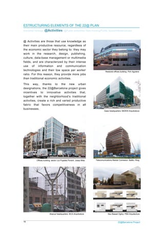 19 22@Barcelona Project
ESTRUCTURING ELEMENTS OF THE 22@ PLAN
Industrial heritage /@Activities/ @Public amenities/ New housing/Public Space/Infrastructures
@ Activities are those that use knowledge as
their main productive resource, regardless of
the economic sector they belong to: they may
work in the research, design, publishing,
culture, data-base management or multimedia
fields, and are characterized by their intense
use of information and communication
technologies and their low space per worker
ratio. For this reason, they provide more jobs
than traditional economic activities.
This way, thanks to the new urban
designations, the 22@Barcelona project gives
incentives to innovative activities that,
together with the neighborhood’s traditional
activities, create a rich and varied productive
fabric that favors competitiveness in all
businesses.
Restored offices building. Pich Aguilera
Gaes headquarters. MIZIEN Arquitcetura
Abacus headquarters. BCA Arquitcetura
Telecomunications Market Comission. Batlle i RoigOffices building. sector Llul Pujades Ponent. Josep Miàs
Seu Bassat Ogilvy. PBA Arquitectura
 