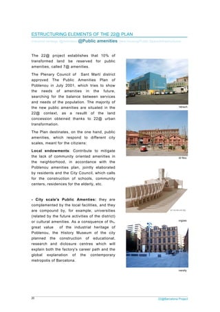 20
EST
Indust
The
trans
amen
The
appro
Poble
the
searc
and
the n
22@
conc
trans
The
amen
scale
Loca
the l
the
Poble
by re
for t
cente
- Cit
comp
are
(rela
or cu
great
Poble
plann
resea
expla
globa
metro
TRUCTURI
trial heritage /
22@ proje
sformed la
nities, calle
Plenary C
oved The
enou in Ju
needs of
ching for t
needs of th
new public
context,
cession obt
sformation.
Plan destin
nities, whic
es, meant fo
al endowm
lack of com
neighborho
enou amen
esidents an
the constru
ers, residen
ty scale's
plemented b
compound
ted by the
ultural amen
t value o
enou, the
ned the
arch and
ain both the
al explana
opolis of Ba
ING ELEM
/@Activities/ @
ect establi
and be re
d 7@ amen
ouncil of
Public A
uly 2001, w
f amenitie
he balance
he populati
amenities
as a re
teined than
nates, on th
ch respond
or the citizie
ments: Con
mmunity or
ood, in ac
nities plan,
d the City C
uction of s
nces for the
Public A
by the loca
by, for ex
future activ
nities. As a
of the ind
History M
constructio
diclosure
e factory's c
ation of
arcelona.
MENTS OF
@Public a
shes that
eserved fo
nities.
Sant Mart
Amenities
which tries
s in the
e between
on. The ma
are situate
sullt of t
nks to 22@
he one han
d to differ
ens:
ntribute to
iented ame
cordance w
, jointly el
Council, wh
schools, co
e elderly, et
Amenties: t
l facilities,
xample, uni
vities of the
a consquenc
dustrial her
useum of
n of edu
centres wh
career path
the conte
THE 22@
menities/
10% of
r public
tí district
Plan of
to show
future,
services
ajority of
ed in the
he land
@ urban
d, public
rent city
mitigate
enities in
with the
aborated
hich calls
ommunity
c.
they are
and they
iversities
e district)
ce of the
ritage of
the city
ucational,
hich will
h and the
emporary
@ PLAN
New housing/
Llac
Public amen
Barcelo
Local am
Equipam
2
/Public Space/
cuna's Primary sch
Neighborhood
nities at Can Ricar
ona Media Parc. P
menities
ments a escala d
22@Barcelona P
/Infrastructure
hool - Barrera Dom
d Centre at Can G
rt. Casa de la Lles
Pompeu Fabra Uni
de ciutat
Project
es
mènech
Gili Nou
sngües
iversity
 