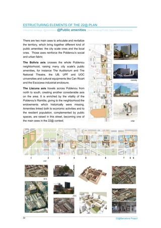 22
EST
Indust
There
the te
public
ones
and u
The
neigh
amen
Natio
unive
and t
The
north
on th
Poble
endow
Amen
the r
space
the m

2 Pol
1 Nat
Aud
Bolív
TRUCTURI
trial heritage /
e are two ma
erritory, whic
c amenities:
. Those axe
urban fabric
Bolivia axi
hborhood, ra
nities, for in
onal Theatr
ersities and c
he Escocesa
Llacuna ax
to south, c
he area. It i
enou's Ramb
wments wh
nities linked
resident pop
es, are raise
main axes in t
ice's headquart
tional Theatre a
ditorium
via's axis
ING ELEM
/@Activities/ @
ain axes to a
ch bring toge
the city sca
es reinforce
is crosses
aising many
stance The
re, the UB
cultural equip
a industrial e
xis travels a
reating anot
is enriched
bla, giving to
hich historic
both to econ
pulation, com
ed in this str
the 22@ con
ters
and 3 Can
4 Ca
5 Can
MENTS OF
@Public a
rticulate and
ether differe
ale ones and
the Pobleno
the whole
y city scale
Auditorium
B, UPF an
pments like C
enclosure.
across Poble
her consider
by the vital
the neighbo
cally were
nomic activiti
mplemented
reet, becomin
ntext.
n Tiana. UB
l'Aranyó.
n Jaumandreu.U
THE 22@
menities/
d revitalize
nt kind of
d the local
ou's social
Poblenou
e's public
and The
nd UOC
Can Ricart
enou from
rable axis
ity of the
orhood the
missing.
ies and to
by public
ng one of
UOC
6 Can
de les
7 New
amenit
Ú
@ PLAN
New housing/
1
2
3
4
Llacuna's ax
Ricart. Casa
s Llengües
public
ies.
2
/Public Space/
1
2 P
3 L
is
8 La
Cultu
9 Tal
4 C
22@Barcelona P
/Infrastructure
Imagina building
Pompeu Fabra Un
Llacuna school
Escocesa.
ural equipment
llada i Lora
Cerebral palsy's ce
Project
es
niversity
enter
 