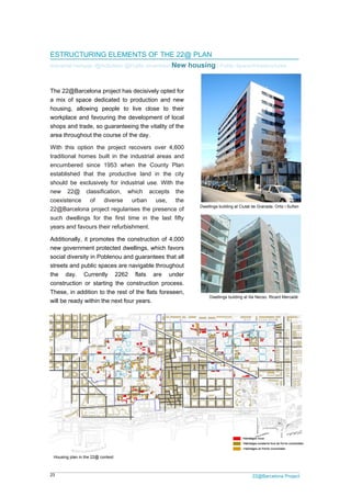 23 22@Barcelona Project
ESTRUCTURING ELEMENTS OF THE 22@ PLAN
Industrial heritage /@Activities/ @Public amenities/ New housing / Public Space/Infrastructures
The 22@Barcelona project has decisively opted for
a mix of space dedicated to production and new
housing, allowing people to live close to their
workplace and favouring the development of local
shops and trade, so guaranteeing the vitality of the
area throughout the course of the day.
With this option the project recovers over 4,600
traditional homes built in the industrial areas and
encumbered since 1953 when the County Plan
established that the productive land in the city
should be exclusively for industrial use. With the
new 22@ classification, which accepts the
coexistence of diverse urban use, the
22@Barcelona project regularises the presence of
such dwellings for the first time in the last fifty
years and favours their refurbishment.
Additionally, it promotes the construction of 4,000
new government protected dwellings, which favors
social diversity in Poblenou and guarantees that all
streets and public spaces are navigable throughout
the day. Currently 2262 flats are under
construction or starting the construction process.
These, in addition to the rest of the flats foreseen,
will be ready within the next four years.
Housing plan in the 22@ context
Dwellings building at Illa Necso. Ricard Mercadé
Dwellings building at Ciutat de Granada. Ortiz i Suñen
 