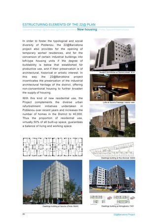 24 22@Barcelona Project
ESTRUCTURING ELEMENTS OF THE 22@ PLAN
Industrial heritage /@Activities/ @Public amenities/ New housing / Public Space/Infrastructures
In order to foster the typological and social
diversity of Poblenou, the 22@Barcelona
project also provides for the opening of
temporary worker residences, and for the
conversion of certain industrial buildings into
loft-type housing units if the degree of
buildability is below that established for
productive use, and if their preservation is of
architectural, historical or artistic interest. In
this way the 22@Barcelona project
incentivates the preservation of the industrial
architectural heritage of the district, offering
non-conventional housing to further broaden
the supply of housing.
With this kind of new residential use, the
Project complements the diverse urban
refurbishment initiatives undertaken in
Poblenou over recent years and increases the
number of homes in the District to 40,000.
Thus the proportion of residential use,
virtually 50% of all built-up space, guarantees
a balance of living and working space.
Dwellings building at Almogàvers. F451
Dwellings building at Roc Boronat. SAAS
Dwellings building at Sancho d'Àvila. BAAS
Student dormitories at Zamora street. BCA
Lofts at Sucre's Passage. Interior view
 