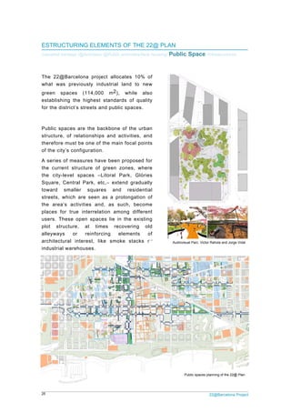 25 22@Barcelona Project
ESTRUCTURING ELEMENTS OF THE 22@ PLAN
Industrial heritage /@Activities/ @Public amenities/New housing/ Public Space /Infrastructures
The 22@Barcelona project allocates 10% of
what was previously industrial land to new
green spaces (114,000 m2), while also
establishing the highest standards of quality
for the district’s streets and public spaces.
Public spaces are the backbone of the urban
structure, of relationships and activities, and
therefore must be one of the main focal points
of the city’s configuration.
A series of measures have been proposed for
the current structure of green zones, where
the city-level spaces –Litoral Park, Glòries
Square, Central Park, etc,– extend gradually
toward smaller squares and residential
streets, which are seen as a prolongation of
the area’s activities and, as such, become
places for true interrelation among different
users. These open spaces lie in the existing
plot structure, at times recovering old
alleyways or reinforcing elements of
architectural interest, like smoke stacks or
industrial warehouses.
Audiovisual Parc. Victor Rahola and Jorge Vidal
Public spaces planning of the 22@ Plan
 