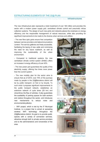 28 22@Barcelona Project
ESTRUCTURING ELEMENTS OF THE 22@ PLAN
Industrial heritage /@Activities/ @Public amenities/New housing/ Public Space /Infrastructures
The new infrastructure plan represents a total investment of over 180 million and provides the
sector with a modern power supply grid, centralised climate control and pneumatic refuse
collection systems. The design of such new grids and networks places the emphasis on energy
efficiency and the responsible management of natural resources, while also providing for
significant improvements to be made to the diverse urban services and utilities:
- The new fibre optic grids ensure free competition
between service providers and telecommunications
content. The service galleries are freely accessible,
facilitating the laying of new cable and minimising
the need for any future roadwork, as well as
improving the sustainability of the urban
environment.
- Compared to traditional systems the new
centralised climate control system (DH&C) offers
an increase in energy efficiency of over 40%.
- The new power grid guarantees the quality of the
electricity supply, offering five times more power
than the current system.
- The new mobility plan for the sector aims to
ensure that as of 2010, over 70% of the journeys
made by people in the 22@Barcelona district will
be by public transport, on foot or by bicycle. To
such ends it proposes significant improvements to
the public transport network, establishes an
extensive network of cycle lanes (29 km) and
streamlines the flow of vehicles. It also guarantees
the availability of parking spaces for both workers
and visitors throughout the sector, and introduces
new mechanisms to reduce noise and
environmental pollution.
- WiFi project, which is led by the IT Municipal
Institute, is a project that is aimed at spreading
wireless WiFi technology throughout the
22@Barcelona district. Its goal is to provide public
spaces with a variety of connection services,
attractive enough both to private service providers
and to the administrations and Universities of the
area.
New streets urbanitzation at 22@ district
New services network
Registerables galeries
Virtual view of the new services network
New telecomuniations and electric net
 