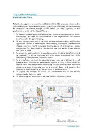 31 22@Barcelona Project
22@ PLAN DEVELOPMENT
Predetermined Plans
Following the approved criteria, the modification of the PGM proposes actions on the
main urban arteries and in strategic areas, for which the operations and parameters to
be developed are defined through Special Plans. The main objectives of the
predetermined sectors of the Special Plan are:
1. To develop strategic areas in Poblenou that, through urban-planning and public
management, will lead the transformation of the neighborhood and become
benchmarks for this part of the city.
2. To lend coherency and unity to the fabric and spaces in each sector, applying the
appropriate updated or experimental urban-planning instruments –predetermined
shapes, maximum height ordnances, flexible control of architecture, process
management, etc. Morphological cohesion will give each sector its own identity
and sense of place.
3. To ensure the appropriate mix of uses to guarantee functional complexity. It will
be necessary to locate amenities and open areas strategically and study
compatibility among different uses of the space.
4. To give sufficient continuity to residential areas, made up of different types of
street façades, buildings and experimental designs, in order to form arteries or
centers with a clear sense of social belonging –which is difficult in non-residential
areas where space is normally used on a temporary basis– and guarantee the
presence of small shops that are usually found in residential areas.
5. To explore the diversity of spaces and constructions that is one of this
neighborhood’s distinctive traits.
6. To develop specific professions in each sector according to its location.
 