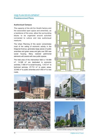 32 22@Barcelona Project
22@ PLAN DEVELOPMENT
Predetermined Plans
Audiovisual Campus
The capacity of the old Ca l’Arañó factory and
the associated open space and amenities, as
a backbone of the area, allow the surrounding
blocks to be organized around activities
connected to culture and new audiovisual
mediums.
The Urban Planning of this sector concentrates
most of the ceiling of economic activity in the
Diagonal Avenue, generates large pieces of public
amenities and green areas and gets over 500 new
social housing. Many restored patrimonial
elements will coexist with new public spaces.
The total area of the intervention field is 119.489
m². 14.398 m² are destinated to economic
activities, 7.408 m² to social housing, 1.912 m² to
technical services, 27.714 m² to green areas,
32.846 m² to public amenities and 4.493 m² to new
roads.
MediaTIC building. Enric Ruiz Geli
Economic activities building at the Diagonal Avenue
Ca l'Aranyó
Bird eye's view of the Audiovisual Campus
 