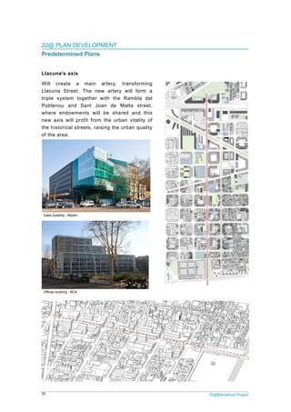 33 22@Barcelona Project
22@ PLAN DEVELOPMENT
Predetermined Plans
Llacuna's axis
Will create a main artery, transforming
Llacuna Street. The new artery will form a
triple system together with the Rambla del
Poblenou and Sant Joan de Malta street,
where endowments will be shared and this
new axis will profit from the urban vitality of
the historical streets, raising the urban quality
of the area.
Gaes building - Mizien
Offices building - BCA
 