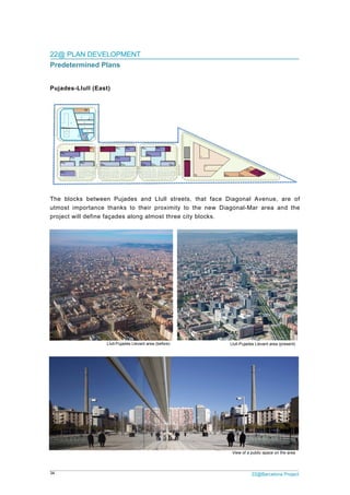 34 22@Barcelona Project
22@ PLAN DEVELOPMENT
Predetermined Plans
Pujades-Llull (East)
The blocks between Pujades and Llull streets, that face Diagonal Avenue, are of
utmost importance thanks to their proximity to the new Diagonal-Mar area and the
project will define façades along almost three city blocks.
Llull-Pujades Llevant area (present)Llull-Pujades Llevant area (before)
View of a public space on the area
 