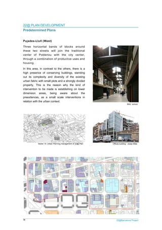 36 22@Barcelona Project
22@ PLAN DEVELOPMENT
Predetermined Plans
Pujades-Llull (West)
Three horizontal bands of blocks around
these two streets will join the traditional
center of Poblenou with the city center,
through a combination of productive uses and
housing.
In this area, in contrast to the others, there is a
high presence of conserving buildings, standing
out its complexity and diversity of the existing
urban fabric with small plots and a strongly divided
property. This is the reason why the kind of
intervention to be made is establishing on lower
dimension areas, being aware about the
preexitences, as a small scale interventions in
relation with the urban context.
BAU school
Sector 10. Urban Planning management of 22@ Plan Offices building - Josep Miàs
 