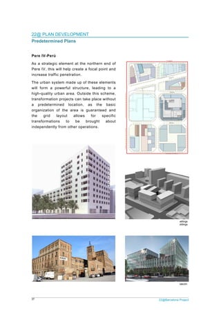 37
22@
Pred
Pere
As a
Pere
incre
The
will f
high-
trans
a p
orga
the
trans
indep
@ PLAN DE
determine
e IV-Perú
strategic e
IV, this wi
ease traffic
urban syste
form a pow
-quality urb
sformation p
redetermin
nization of
grid lay
sformations
pendently fr
EVELOPM
ed Plans
element at
ll help crea
penetration
em made up
werful struc
an area. O
projects can
ed locatio
the area
yout allo
to be
rom other o
ENT
the norther
te a focal p
n.
p of these e
cture, lead
utside this
n take place
on, as th
is guarant
ws for
brought
operations.
Dwellings buildin
rn end of
point and
elements
ing to a
scheme,
e without
e basic
eed and
specific
about
ng at Pere IV
Ca l'Illa Offices b
2
Full-block
building at Pere IV
22@Barcelona P
k plan. Offices, dw
and amenities bu
V - TAC Eduard G
Project
wellings
uildings
Gascón
 