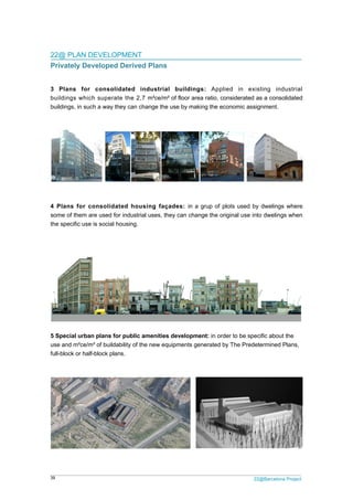 39 22@Barcelona Project
22@ PLAN DEVELOPMENT
Privately Developed Derived Plans
3 Plans for consolidated industrial buildings: Applied in existing industrial
buildings which superate the 2,7 m²ce/m² of floor area ratio, considerated as a consolidated
buildings, in such a way they can change the use by making the economic assignment.
4 Plans for consolidated housing façades: in a grup of plots used by dwelings where
some of them are used for industrial uses, they can change the original use into dwelings when
the specific use is social housing.
5 Special urban plans for public amenities development: in order to be specific about the
use and m²ce/m² of buildability of the new equipments generated by The Predetermined Plans,
full-block or half-block plans.
 