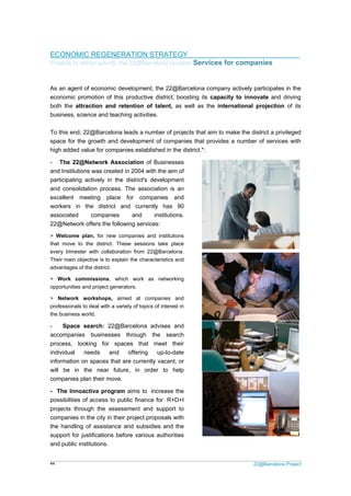 22@Barcelona Project44
ECONOMIC REGENERATION STRATEGY
Projects to attract activity: the 22@Barcelona clusters/ Services for companies
As an agent of economic development, the 22@Barcelona company actively participates in the
economic promotion of this productive district, boosting its capacity to innovate and driving
both the attraction and retention of talent, as well as the international projection of its
business, science and teaching activities.
To this end, 22@Barcelona leads a number of projects that aim to make the district a privileged
space for the growth and development of companies that provides a number of services with
high added value for companies established in the district.":
- The 22@Network Association of Businesses
and Institutions was created in 2004 with the aim of
participating actively in the district's development
and consolidation process. The association is an
excellent meeting place for companies and
workers in the district and currently has 90
associated companies and institutions.
22@Network offers the following services:
> Welcome plan, for new companies and institutions
that move to the district. These sessions take place
every trimester with collaboration from 22@Barcelona.
Their main objective is to explain the characteristics and
advantages of the district.
> Work commissions, which work as networking
opportunities and project generators.
> Network workshops, aimed at companies and
professionals to deal with a variety of topics of interest in
the business world.
- Space search: 22@Barcelona advises and
accompanies businesses through the search
process, looking for spaces that meet their
individual needs and offering up-to-date
information on spaces that are currently vacant, or
will be in the near future, in order to help
companies plan their move.
- The Innoactiva program aims to increase the
possibilities of access to public finance for R+D+I
projects through the assessment and support to
companies in the city in their project proposals with
the handling of assistance and subsidies and the
support for justifications before various authorities
and public institutions.
 