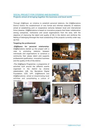 22@Barcelona Project46
SOCIAL PROJECT FOR CITIZIENS AND BUSINESS
Projects aimed at bringing together the business and local world
Through 22@Espai, an initiative to establish personal relations, the 22@Barcelona
District fosters the establishment of new formal and informal networks of relations
aimed at establishing joint or cooperative ventures between local and international
firms.Likewise, 22@Barcelona is based on innovative projects that foster collaboration
among companies, institutions and social organizations from the area, with the
objective of improving the talent and quality of life in the district and reinforce the
feeling of belonging.Amongst the most outstanding of the projects currently under way
we find:
Targeting the professional:
-22@Space for personal relationship:
22@Barcelona started up this project with a
view to promoting relations between
individuals and organisations to construct a
community that values talent and supports
professional qualification, innovative business
and the quality of life of the district.
-The 22@Àgora Programme: a programme of
activities built around the different events
organised in the district by diverse
stakeholders (UB, the Barcelona Digital
Foundation, UOC, UPF, 22@Network and
22@Barcelona), aimed at disseminating local
activities and consolidating a culture of
innovation.
 