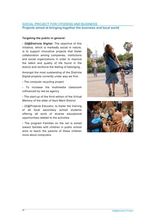 47 22@Barcelona Project
SOCIAL PROJECT FOR CITIZIENS AND BUSINESS
Projects aimed at bringing together the business and local world
Targeting the public in general:
- 22@Districte Digital: The objective of this
initiative, which is markedly social in nature,
is to support innovative projects that foster
collaboration among companies, institutions
and social organizations in order to improve
the talent and quality of life found in the
district and reinforce the feeling of belonging..
Amongst the most outstanding of the Districte
Digital projects currently under way we find:
- The computer recycling project
- To increase the multimedia classroom
cofinanced by red.es agency
- The start-up of the third edition of the Virtual
Memory of the elder of Sant Martí District
- 22@Projecte Educatiu: to foster the training
of all local secondary school students
offering all sorts of diverse educational
opportunities related to the activities.
- The program Families on the net is aimed
toward families with children in public school
aims to teach the parents of these children
more about computers.
 