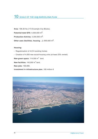 48 22@Barcelona Project
10 SCALE OF THE 22@ BARCELONA PLAN
Area: 198.26 Ha (115 Eixample City Blocks).
Potential total GFS: 4,000,000 m2.
Production Activity: 3,200,000 m2.
Other uses (facilities, housing …): 800,000 m2.
Housing:
- Regularisation of 4,614 existing homes
- Creation of 4,000 new social housing units (at least 25% rented)
New green space: 114,000 m² land.
New facilities: 145,000 m² land.
New jobs: 150,000.
Investment in infrastructure plan: 180 million €
 