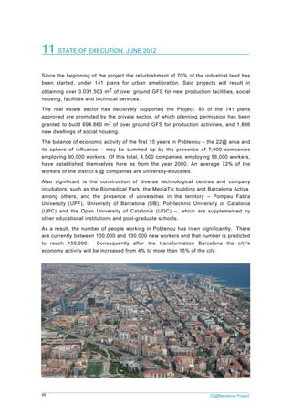 49 22@Barcelona Project
11 STATE OF EXECUTION. JUNE 2012
Since the beginning of the project the refurbishment of 70% of the industrial land has
been started, under 141 plans for urban amelioration. Said projects will result in
obtaining over 3.031.503 m2 of over ground GFS for new production facilities, social
housing, facilities and technical services.
The real estate sector has decisively supported the Project: 85 of the 141 plans
approved are promoted by the private sector, of which planning permission has been
granted to build 694.860 m2 of over ground GFS for production activities, and 1.886
new dwellings of social housing.
The balance of economic activity of the first 10 years in Poblenou – the 22@ area and
its sphere of influence – may be summed up by the presence of 7,000 companies
employing 90,000 workers. Of this total, 4,500 companies, employing 56,000 workers,
have established themselves here as from the year 2000. An average 72% of the
workers of the district’s @ companies are university-educated.
Also significant is the construction of diverse technological centres and company
incubators, such as the Biomedical Park, the MediaTic building and Barcelona Activa,
among others, and the presence of universities in the territory – Pompeu Fabra
University (UPF), University of Barcelona (UB), Polytechnic University of Catalonia
(UPC) and the Open University of Catalonia (UOC) –, which are supplemented by
other educational institutions and post-graduate schools.
As a result, the number of people working in Poblenou has risen significantly. There
are currently between 100.000 and 130.000 new workers and that number is predicted
to reach 150,000. Consequently after the transformation Barcelona the city's
economy activity will be increased from 4% to more than 15% of the city.
 