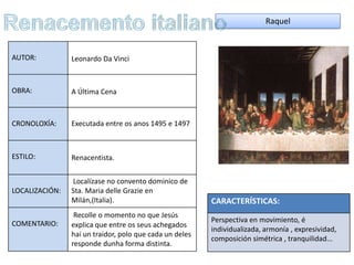 Raquel



AUTOR:          Leonardo Da Vinci



OBRA:           A Última Cena



CRONOLOXÍA:     Executada entre os anos 1495 e 1497



ESTILO:         Renacentista.


                Localízase no convento dominico de
LOCALIZACIÓN:   Sta. Maria delle Grazie en
                Milán,(Italia).                          CARACTERÍSTICAS:
                 Recolle o momento no que Jesús
COMENTARIO:                                              Perspectiva en movimiento, é
                explica que entre os seus achegados
                                                         individualizada, armonía , expresividad,
                hai un traidor, polo que cada un deles
                                                         composición simétrica , tranquilidad...
                responde dunha forma distinta.
 