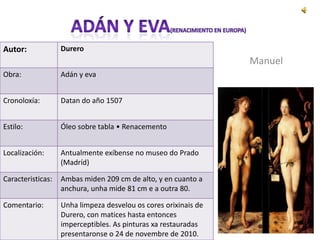 Autor:             Durero
                                                                 Manuel
Obra:              Adán y eva


Cronoloxía:        Datan do año 1507


Estilo:            Óleo sobre tabla • Renacemento


Localización:      Antualmente exíbense no museo do Prado
                   (Madríd)

Caracteristicas:   Ambas miden 209 cm de alto, y en cuanto a
                   anchura, unha mide 81 cm e a outra 80.

Comentario:        Unha limpeza desvelou os cores orixinais de
                   Durero, con matices hasta entonces
                   imperceptibles. As pinturas xa restauradas
                   presentaronse o 24 de novembre de 2010.
 