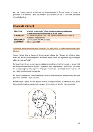 part de l’equip d’atenció primerenca, els fisioterapeutes...). És una manera d’incloure i
presentar a les famílies a tots els membres que formen part de la comunitat educativa
d’aquella Escoleta.




Concepte d’infant
 OBJECTIUS         1. Definir el concepte d’infant: implicacions psicopedagògiques.
                   2. Dotar de contingut consensuat al terme “infant”.
 CONTINGUTS        1. Característiques del canvi i dels processos de millora en educació.
                   2. El paper del professorat
 AGRUPAMENT        Individual (PER PENJAR AL BLOG)
 LLIURAMENT        8 de març de 2012


Al llarg de les assignatures realitzades fins ara, heu parlat en diferents ocasions sobre
l’Infant.

Segons l’Article 1 de la Convenció dels drets dels infants, diu: “S'entén per infant tot ésser
humà des del seu naixement fins als divuit anys d'edat, llevat que legalment hagi aconseguit
abans la majoria d'edat”.

Per jo, un infant és una persona que es troba en unes edats molt primerenques, en la qual està
en ple desenvolupament on aprenen i coneixeran nous coneixements i adquisicions que seran
les peces claus per al futur. Aprenen mitjançant l’observació i la imitació d’un model, que sol
ser l’adult, tant la familia com l’escola.

Els primers anys de vida aprenen a utilitzar i emprar el llenguatge per, posteriorment, en anys
posteriors aprendre a llegir i escriure.

Nosaltres com a adults i futures mestres hem de poder proporcionar als infants les eines, estris
i les possibilitats adequades perquè es puguin desenvolupar de la millor manera possible.




                                                                                             10
 