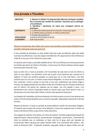 Una jornada a l’Escoleta
 OBJECTIUS            1. Afavorir la reflexió i la integració dels diferents continguts estudiats
                      fins el moment per resoldre les activitats i situacions que es plantegin
                      a les pràctiques.
                      2. Identificar i qüestionar els valors que s’amaguen darrera les
                      pràctiques.
 CONTINGUTS           1. La dimensió institucional de la innovació: l’escola que aprèn.
                      2. La reflexió sobre la pràctica i la millora professional
                      3. El paper del professorat
 AGRUPAMENT           Individual (PER PENJAR AL BLOG)
 LLIURAMENT           8 de març de 2012


Descriu el record que tens sobre com ocorre una jornada a una escola d’infantil (a ser
possible relacionat amb una aula 0-3).

El meu període de pràctiques va estar dividit amb dues aules de diferents edats per poder
contrastar les diferències i viure dos etapes molt diferents. Per aquest exercici faré referència a
l’edat de 2 anys, per no fer referència a dues aules.

En aquesta aula hi havia un període establert de les 7:45 a les 9:00 que era el temps que tenien
les famílies per portar els infants a l’Escoleta, a mesura que els infants arribaven anaven jugant
lliurement pels racons de l’aula.

Quan ja érem tots a l’aula es procedia a fer l’assemblea de cada mati on tots els infants es
seien en una rodona i ens donàvem el bon dia a partir d’una dinàmica que consistia en el
següent: Hi havia una cartolina penjada a la paret que era un tren amb fotos i una altre
cartolina que era una casa. La mestre anava traient fotografies i el nen/a de la corresponent
foto s’aixecava i anava a penjar la seva foto al tren que simbolitzava que havien vingut a
l’escola, una vegada penjada tots ens dèiem el bon dia. Considero que és una bona dinàmica ja
que els infants s’ho passen bé, repassen qui ha vingut i qui s’ha quedat a cassa i ens
familiaritzem tots. Durant l’assemblea també es xerrava sobre que farien durant el dia i es
donava peu a la comunicació dels infants, si tenien colca aportació interessant.

Just després de l’assemblea, de forma ordenada, els infants anaven a cercar el seu berenar que
estava col·locat al propi penjador que es situava al passadís. Vaig quedar sorpresa de lo bé que
ho feien.

Desprès de berenar, hi havia un període de temps dedicat a satisfer les necessitats d’higiene.
En aquesta aula ja quasi tots anaven sense bolquers, la qual cosa suposava que la mestre no
estava molt damunt d’ells, ja que tenien molta autonomia.

Una vegada tot ordenat i tots llestos, era l’hora de realitzar l’activitat programada d’aquell dia
(experimentació, educació plàstica, psicomotricitat, llenguatge, construccions...) Normalment
totes les activitats que es realitzaven es feien amb tot el grup, però per exemple les
construccions fèiem mig grup per poder atendre millor a les necessitats dels infants i, així,
evitar la distracció d’ells. D’aquestes activitats, vaig poder dirigir-ne alguna d’elles com per

                                                                                                 4
 