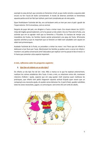 exemple la caixa de buf, que consistia en fomentar el buf, ja que molts nens/es a aquesta edat
encara no fan l’acció de bufar correctament. A través de diverses activitats es fomentava
aquesta petita acció tan fàcil per tothom, però tant complicada per als més petits.

Quan finalitzàvem l’activitat del dia, ens col·locàvem amb un tren per anar al pati i gaudir de
l’espai exterior. Els hi encantava, com es normal.

Desprès de pujar del pati, ens dirigíem a l’aula a rentar mans. Ens situem devers les 12/12 i
mitja del migdia aproximadament, se’ns ha passat un dia volant. Ara era l’hora de la fruita, una
activitat que em va agradar molt que es fomentes a l’Escoleta. Es tractava de menjar una
macedònia de fruites, les famílies havien portat prèviament una peça de fruita. M’encanta
aquesta activitat ja que és important que es fomenti un hàbit tant saludable com aquest en
edats tant primerenques.

Acabada l’activitat de la fruita, es procedien a rentar les mans i era l’hora que els infants la
dedicaven al joc lliure per l’aula. Mentrestant les famílies ja podien venir a cercar els infants i
mantenir una petita conversació amb l’educadora per explicar com ha passat el dia el nen/a i si
hi havia que comentar colca aspecte important.



A més, reflexiona sobre les preguntes següents:

    1. Què fan els infants en un dia típic?

Els infants un dia típic fan de tot i més. Més o manco es lo que he explicat anteriorment,
realitzen les rutines establertes dins l’aula. A més a més, es relacionen entre ells, mantenen
relacions d’afecte i ajuda, aspecte que em vaig quedar molt sorpresa quan realitzava les
pràctiques, que infants tant petits tinguessin aquesta actitud d’ajuda quan veuen que un
company/a seu necessita ajuda, els ajuden sense demanar-ho. A part d’aixó, queden satisfetes
totes les seves necessitats, juguen, es comuniquen, tant entre ells com amb els adults.




                                                                                                 5
 