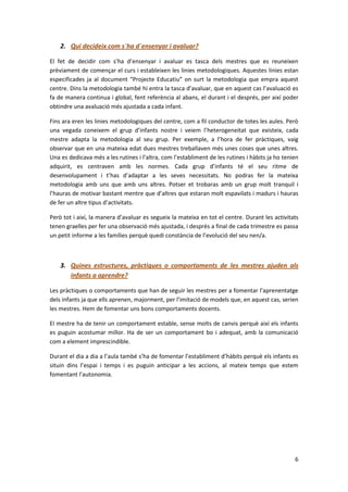 2. Qui decideix com s´ha d´ensenyar i avaluar?

El fet de decidir com s’ha d’ensenyar i avaluar es tasca dels mestres que es reuneixen
prèviament de començar el curs i estableixen les linies metodologiques. Aquestes linies estan
especificades ja al document “Projecte Educatiu” on surt la metodologia que empra aquest
centre. Dins la metodologia també hi entra la tasca d’avaluar, que en aquest cas l’avaluació es
fa de manera continua i global, fent referència al abans, el durant i el després, per així poder
obtindre una avaluació més ajustada a cada infant.

Fins ara eren les linies metodologiques del centre, com a fil conductor de totes les aules. Però
una vegada coneixem el grup d’infants nostre i veiem l’heterogeneitat que existeix, cada
mestre adapta la metodologia al seu grup. Per exemple, a l’hora de fer pràctiques, vaig
observar que en una mateixa edat dues mestres treballaven més unes coses que unes altres.
Una es dedicava més a les rutines i l’altra, com l’establiment de les rutines i hàbits ja ho tenien
adquirit, es centraven amb les normes. Cada grup d’infants té el seu ritme de
desenvolupament i t’has d’adaptar a les seves necessitats. No podras fer la mateixa
metodologia amb uns que amb uns altres. Potser et trobaras amb un grup molt tranquil i
l’hauras de motivar bastant mentre que d’altres que estaran molt espavilats i madurs i hauras
de fer un altre tipus d’activitats.

Però tot i així, la manera d’avaluar es segueix la mateixa en tot el centre. Durant les activitats
tenen graelles per fer una observació més ajustada, i desprès a final de cada trimestre es passa
un petit informe a les famílies perquè quedi constància de l’evolució del seu nen/a.



    3. Quines estructures, pràctiques o comportaments de les mestres ajuden als
       infants a aprendre?

Les pràctiques o comportaments que han de seguir les mestres per a fomentar l’aprenentatge
dels infants ja que ells aprenen, majorment, per l’imitació de models que, en aquest cas, serien
les mestres. Hem de fomentar uns bons comportaments docents.

El mestre ha de tenir un comportament estable, sense molts de canvis perquè així els infants
es puguin acostumar millor. Ha de ser un comportament bo i adequat, amb la comunicació
com a element imprescindible.

Durant el dia a dia a l’aula també s’ha de fomentar l’establiment d’hàbits perquè els infants es
situin dins l’espai i temps i es puguin anticipar a les accions, al mateix temps que estem
fomentant l’autonomia.




                                                                                                 6
 
