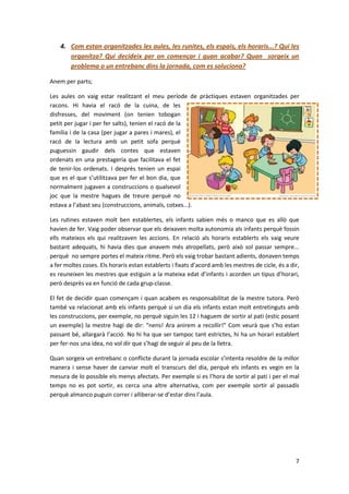 4. Com estan organitzades les aules, les runites, els espais, els horaris...? Qui les
       organitza? Qui decideix per on començar i quan acabar? Quan sorgeix un
       problema o un entrebanc dins la jornada, com es soluciona?

Anem per parts;

Les aules on vaig estar realitzant el meu període de pràctiques estaven organitzades per
racons. Hi havia el racó de la cuina, de les
disfresses, del moviment (on tenien tobogan
petit per jugar i per fer salts), tenien el racó de la
família i de la casa (per jugar a pares i mares), el
racó de la lectura amb un petit sofa perquè
puguessin gaudir dels contes que estaven
ordenats en una prestageria que facilitava el fet
de tenir-los ordenats. I desprès tenien un espai
que es el que s’utilitzava per fer el bon dia, que
normalment jugaven a construccions o qualsevol
joc que la mestre hagues de treure perquè no
estava a l’abast seu (construccions, animals, cotxes...).

Les rutines estaven molt ben establertes, els infants sabien més o manco que es allò que
havien de fer. Vaig poder observar que els deixaven molta autonomia als infants perquè fossin
ells mateixos els qui realitzaven les accions. En relació als horaris establerts els vaig veure
bastant adequats, hi havia dies que anavem més atropellats, però això sol passar sempre...
perquè no sempre portes el mateix ritme. Però els vaig trobar bastant adients, donaven temps
a fer moltes coses. Els horaris estan establerts i fixats d’acord amb les mestres de cicle, és a dir,
es reuneixen les mestres que estiguin a la mateixa edat d’infants i acorden un tipus d’horari,
però desprès va en funció de cada grup-classe.

El fet de decidir quan començam i quan acabem es responsabilitat de la mestre tutora. Però
també va relacionat amb els infants perquè si un dia els infants estan molt entretinguts amb
les construccions, per exemple, no perquè siguin les 12 i haguem de sortir al pati (estic posant
un exemple) la mestre hagi de dir: “nens! Ara anirem a recollir!” Com veurà que s’ho estan
passant bé, allargarà l’acció. No hi ha que ser tampoc tant estrictes, hi ha un horari establert
per fer-nos una idea, no vol dir que s’hagi de seguir al peu de la lletra.

Quan sorgeix un entrebanc o conflicte durant la jornada escolar s’intenta resoldre de la millor
manera i sense haver de canviar molt el transcurs del dia, perquè els infants es vegin en la
mesura de lo possible els menys afectats. Per exemple si es l’hora de sortir al pati i per el mal
temps no es pot sortir, es cerca una altre alternativa, com per exemple sortir al passadís
perquè almanco puguin correr i alliberar-se d’estar dins l’aula.




                                                                                                   7
 