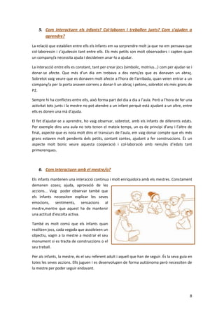5. Com interactuen els infants? Col·laboren i treballen junts? Com s'ajuden a
       aprendre?

La relació que establien entre ells els infants em va sorprendre molt ja que no em pensava que
col·laboressin i s’ajudessin tant entre ells. Els més petits son molt observadors i capten quan
un company/a necessita ajuda i decideixen anar-lo a ajudar.

La interacció entre ells es constant, tant per crear jocs (simbolic, motrius...) com per ajudar-se i
donar-se afecte. Que més d’un dia em trobava a dos nens/es que es donaven un abraç.
Sobretot vaig veure que es donaven molt afecte a l’hora de l’arribada, quan veien entrar a un
company/a per la porta anaven correns a donar-li un abraç i petons, sobretot els més grans de
P2.

Sempre hi ha conflictes entre ells, això forma part del dia a dia a l’aula. Però a l’hora de fer una
activitat tots junts i la mestre no pot atendre a un infant perquè està ajudant a un altre, entre
ells es donen una mà d’ajuda.

El fet d’ajudar-se a aprendre, ho vaig observar, sobretot, amb els infants de diferents edats.
Per exemple dins una aula no tots tenen el mateix temps, un es de principi d’any i l’altre de
final, aspecte que es nota molt dins el transcurs de l’aula, em vaig donar compte que els més
grans estaven molt pendents dels petits, contant contes, ajudant a fer construccions. És un
aspecte molt bonic veure aquesta cooperació i col·laboració amb nens/es d’edats tant
primerenques.



    6. Com interactuen amb el mestre/a?

Els infants mantenen una interacció continua i molt enriquidora amb els mestres. Constament
demanen coses; ajuda, aprovació de les
accions... Vaig poder observar també que
els infants necessiten explicar les seves
emocions, sentiments, sensacions al
mestre,mentre que aquest ha de mantenir
una actitud d’escolta activa.

També es molt comú que els infants quan
realitzen jocs, cada vegada que assoleixen un
objectiu, vagin a la mestre a mostrar el seu
monument si es tracta de construccions o el
seu treball.

Per als infants, la mestre, és el seu referent adult i aquell que han de seguir. És la seva guia en
totes les seves accions. Ells juguen i es desenvolupen de forma auttònoma però necessiten de
la mestre per poder seguir endavant.




                                                                                                  8
 