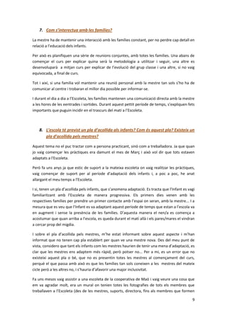 7. Com s’interectua amb les famílies?

La mestre ha de mantenir una interacció amb les famílies constant, per no perdre cap detall en
relació a l’educació dels infants.

Per això es planifiquen una sèrie de reunions conjuntes, amb totes les famílies. Una abans de
començar el curs per explicar quina serà la metodologia a utilitzar i seguir, una altre es
desenvoluparà a mitjan curs per explicar de l’evolució del grup classe i una altre, si no vaig
equivocada, a final de curs.

Tot i així, si una familia vol mantenir una reunió personal amb la mestre tan sols s’ho ha de
comunicar al centre i trobaran el millor dia possible per informar-se.

I durant el dia a dia a l’Escoleta, les famílies mantenen una comunicació directa amb la mestre
a les hores de les eentrades i sortides. Durant aquest pettit període de temps, s’expliquen fets
importants que puguin incidir en el trascurs del matí a l’Escoleta.



    8. L’escola té previst un pla d’acollida als infants? Com és aquest pla? Existeix un
       pla d’acollida pels mestres?

Aquest tema no el puc tractar com a persona practicant, sinó com a treballadora. Ja que quan
jo vaig començar les pràctiques era damunt el mes de Març i això vol dir que tots estaven
adaptats a l’Escoleta.

Però fa uns anys ja que estic de suport a la mateixa escoleta on vaig realitzar les pràctiques,
vaig començar de suport per al període d’adaptació dels infants i, a poc a poc, he anat
allargant el meu temps a l’Escoleta.

I si, tenen un pla d’acollida pels infants, que s’anomena adaptació. Es tracta que l’Infant es vagi
familiaritzant amb l’Escoleta de manera progressiva. Els primers dies venen amb les
respectives famílies per prendre un primer contacte amb l’espai on seran, amb la mestre... I a
mesura que es veu que l’Infant es va adaptant aquest període de temps que estan a l’escola va
en augment i sense la presència de les famílies. D’aquesta manera el nen/a es comença a
acostumar que quan arriba a l’escola, es queda durant el matí allà i els pares/mares el vindran
a cercar prop del migdia.

I sobre el pla d’acollida pels mestres, m’he estat informant sobre aquest aspecte i m’han
informat que no tenen cap pla establert per quan ve una mestre nova. Des del meu punt de
vista, considero que tant els infants com les mestres haurien de tenir una mena d’adaptació, es
clar que les mestres ens adaptem més ràpid, però potser no... Per a mi, es un error que no
existeixi aquest pla o bé, que no es presentin totes les mestres al començament del curs,
perquè el que passa amb això es que les famílies tan sols coneixen a les mestres del mateix
cicle però a les altres no, i s’hauria d’afavorir una major inclusivitat.

Fa uns mesos vaig assistir a una escoleta de la cooperativa de Maó i vaig veure una cosa que
em va agradar molt, era un mural on tenien totes les fotografies de tots els membres que
treballaven a l’Escoleta (des de les mestres, suports, directora, fins als membres que formen

                                                                                                 9
 